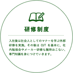 研修制度 入社後は社会人としてのマナーを学ぶ外部研修を実施。その後はOJTを基本に、社内勉強会やメーカー研修も随時おこない、専門知識を身につけていきます。